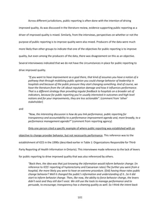 101
Across different jurisdictions, public reporting is often done with the intention of driving
improved quality. As was discussed in the literature review, evidence supporting public reporting as a
driver of improved quality is mixed. Similarly, from the interviews, perspectives on whether or not the
purpose of public reporting is to improve quality were also mixed. Producers of the data were much
more likely than other groups to indicate that one of the objectives for public reporting is to improve
quality, but even among the producers of the data, there was disagreement on this as an objective.
Several interviewees indicated that we do not have the circumstances in place for public reporting to
drive improved quality.
“If you want to have improvement as a goal there, that kind of assumes you have a notion of a
pathway that through mobilizing public opinion you could change behavior of leadership in
hospitals and because of the public pressure they start changing something. And of course, we
have the literature from the UK about reputation damage and how it influences performance.
That is a different strategy than providing regular feedback to hospitals on a broader set of
indicators, because for public reporting you’re usually interested in outcomes and high level
notions and for your improvements, they are less actionable”. (comment from ‘other’
stakeholder)
and
“Now, the interesting discussion is how do you link performance, public reporting for
transparency and accountability to a performance improvement agenda and, more broadly, to a
performance management agenda?” (comment from reporting agency)
Only one person cited a specific example of where public reporting was established with an
objective to change provider behavior, but not necessarily performance. This reference was to the
establishment of ICES in the 1990s (described earlier in Table 1: Organizations Responsible for Third-
Party Reporting of Health Information in Ontario). This interviewee made reference to the lack of levers
for public reporting to drive improved quality that was also referenced by others.
“Back then, the idea was that just knowing the information would inform behavior change. (In
reference to ICES’ reporting of hysterectomy and Caesarean rates) The further you were from a
hospital, the more likely you were to have an extreme procedure. (Did) having those rates public
change behavior? Well it changed the public’s information and understanding of it…So it did
start to inform behavior change. Then, like now, the ability to force behavior change, the levers
didn’t exist and they still don’t exist. We still use the tools to manage performance and to
persuade, to encourage; transparency has a shaming quality as well. So I think the intent back
 
