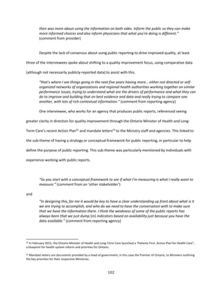 102
then was more about using the information on both sides. Inform the public so they can make
more informed choices and also inform physicians that what you’re doing is different.”
(comment from provider)
Despite the lack of consensus about using public reporting to drive improved quality, at least
three of the interviewees spoke about shifting to a quality improvement focus, using comparative data
(although not necessarily publicly-reported data) to assist with this.
“that's where I see things going in the next five years having more… either not directed or self-
organized networks of organizations and regional health authorities working together on similar
performance issues, trying to understand what are the drivers of performance and what they can
do to improve and building that on best evidence and data and really trying to compare one
another, with lots of rich contextual information.” (comment from reporting agency)
One interviewee, who works for an agency that produces public reports, referenced seeing
greater clarity in direction for quality improvement through the Ontario Minister of Health and Long-
Term Care’s recent Action Plan22
and mandate letters23
to the Ministry staff and agencies. This linked to
the sub-theme of having a strategy or conceptual framework for public reporting, in particular to help
define the purpose of public reporting. This sub-theme was particularly mentioned by individuals with
experience working with public reports.
“So you start with a conceptual framework to see if what I’m measuring is what I really want to
measure.” (comment from an ‘other stakeholder’)
and
“In designing this, for me it would be key to have a clear understanding up front about what is it
we are trying to accomplish, and who do we need to have the conversation with to make sure
that we have the information there. I think the weakness of some of the public reports has
always been that we just dump (in) indicators based on availability just because you have the
data available.” (comment from reporting agency)
22 In February 2015, the Ontario Minister of Health and Long-Term Care launched a ‘Patients First: Action Plan for Health Care”,
a blueprint for health system reform and priorities for Ontario.
23 Mandate letters are documents provided by a head of government, in this case the Premier of Ontario, to Ministers outlining
the key priorities for their respective Ministries.
 