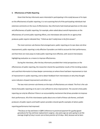 104
3. Effectiveness of Public Reporting
Given that the key informants were interested in participating in this study because of its topic
on the effectiveness of public reporting, it is not surprising that all of the participating individuals had
extensive comments on the issue of effectiveness. Key informants had mixed perspectives on the value
and effectiveness of public reporting. For example, when asked about overall impressions on the
effectiveness of current public reporting efforts, one interviewee who works for an agency that
produces public reports indicated that, “I think we don’t really know is the first answer”.
The most common sub-themes that emerged were: public reporting on its own does not drive
improvement; public reporting is only effective if providers are held to account for their performance;
and that there are many ways to make public reporting more effective, with several interviewees
highlighting evaluation as a means to improve effectiveness.
During the interviews, after the key informants provided their initial perspectives on the
effectiveness of public reporting, the researcher shared the quantitative results of the trending analysis
and used that information to draw deeper commentary on where there had been improvement or lack
of improvement in public reporting, and to obtain feedback from interviewees on why they thought
some indicators showed improvement and others not.
The two most common sub-themes on the topic of effectiveness are related. The first is the sub-
theme that public reporting on its own is not sufficient to drive improvement. The second is that public
reporting can only be effective if there is an accountability mechanism that drives providers to improve
their performance. All of the interviewees spoke about one or both of these sub-themes, and both
producers of public reports and health system providers shared specific examples of where public
reporting performance had improved:
“The focus on hip and knees in QBPs (reference to provincial payment for quality-based
procedures for hip and knee replacement surgery)…two years ago we were going to set the
average length of stay in acute care at best practice of 4.4 days. Well, because we've been
 