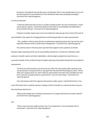 105
focused on it already for the past few years, by December 2013, it was already down to 3.6, so if
we had actually set a price based on 4.4, we would have been way overpaying everybody.”
(comment from reporting agency)
or had not improved:
“I think ALC (alternate level of care) is a perfect example of that. ALC has not improved…it never
moves and as a system, I think these things all come back to accountability and leadership in
terms of where they go.” (comment from reporting agency)
Producers of public reports were much more likely than other groups to be critical of the lack of
accountability in the system for changing behaviors and driving providers to make improvements.
“The…problem is that we draw the line at performance reporting and we don’t go into the most
important element, which is performance management.” (comment from reporting agency)
The common point in the discussions was that there appears to be a positive correlation
between public reporting and the use of accountability mechanisms. At least four individuals, both
producers of public reports and other stakeholders, cited emergency department wait times as a
successful example of the combined impact of public reporting and providers being held accountable for
improvement.
“So that's just what that focus can do and to me, that's the value of the public reporting. If we
can get focused in the government to say again like they did with ER (emergency room), “Here's
what we're going to focus on. Here’s what we want people to put their time and effort into and
here's what we're going to fund as a government”, you can move things.” (comment from
reporting agency)
Two interviewees, both from agencies that produce public reports, indicated that there is too
much information that is publicly reported, making it hard for providers to understand what measures
they should pay attention to.
“Why would anybody do an initiative just because it’s on page 163 of (name of public report)?”.
(comment from reporting agency)
and
“There’s more and more stuff out there, but it’s not organized, it’s not centralized, and it’s
inconsistent.” (comment from reporting agency)
 