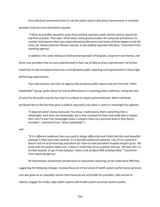 106
One individual commented that it’s not the public reports that drive improvement or motivate
providers that are truly interested in quality:
“I think no providers would be using these publicly reported, public domain kind of reports for
any kind of action. That said, I think many, many good providers are using lots of indicators to
monitor and improve their own organizational performance and many of those happen to be the
same, for obvious and non-obvious reasons, as the publicly reported indicators.” (comment from
reporting agency)
In addition, this same individual cited several examples of hospitals, long-term care homes, and
home care providers that are very sophisticated in their use of data to drive improvement. He further
noted that he did not believe there was a link between public reporting and improvement in these high-
performing organizations.
Two interviewees, one from an agency that produces public reports and one from the “other
stakeholder” group, spoke about the lack of effectiveness in reaching public audiences, noting the lack
of value for the public and the fact that it is unlikely to impact patient behavior. Both individuals
attributed this to the fact that what is publicly reported is not what is useful or meaningful for patients.
“It depends what's being measured. You know, readmissions, that's something that is
meaningful, wait times are meaningful, but is that conveyed to them and really does it impact
their care? It won't be meaningful unless it impacts them on a personal level or their family
members”. (comment from “other stakeholder”)
and
“If it is different audiences then you need to design differently and I think that the most beautiful
example is (the) wait times website. It's a horrible website for patients. Like, if I'm a patient it
doesn't tell me at all how long and where do I have to wait and which hospital should I go to. The
same with the patient safety one, it doesn't really help me as a patient and say, ‘Oh God, this is a
terrible hospital. If I go in that hospital, I have a risk of about 90% of being killed.’” (comment
from reporting agency)
All interviewees shared their perspectives on how public reporting can be made more effective,
suggesting the following changes: increase focus on critical areas of health system performance (primary
care was given as an example); ensure that measures are actionable for providers; add context to
reports; engage the media; align public reports with health system priorities; build a quality
 