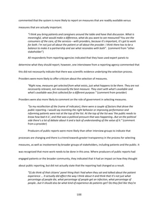 108
commented that the system is more likely to report on measures that are readily available versus
measures that are actually important.
“I think you bring patients and caregivers around the table and have that discussion. What is
meaningful, what would make a difference, what do you want to see measured? You are the
consumers of the care, of the services---with providers, because it's important, it’s got to work
for both. I'm not just all about the patient or all about the provider. I think there has to be a
balance to make it a partnership and see what resonates with both”. (comment from “other
stakeholder”)
All respondents from reporting agencies indicated that they have used expert panels to
determine what they should report; however, one interviewee from a reporting agency commented that
this did not necessarily indicate that there was scientific evidence underlying the selection process.
Providers were more likely to offer criticism about the selection of measures.
“Right now, measures get selected from what exists, just what happens to be there. They are not
necessarily relevant, not necessarily the best measure. They start with what’s available and
what’s available was first collected for a different purpose.” (comment from provider)
Providers were also more likely to comment on the role of government in selecting measures.
“So my recollection of the (name of indicator), there were a couple of factors that drove the
public reporting. I would say incenting the right behavior or improving performance and
informing patients were not at the top of the list. At the top of the list was ‘the public needs to
know how bad it is’, and that was a political pressure that was happening…But on the political
side there’s a lot of debate about it and a lack of understanding of the value of it.” (comment
from a provider)
Producers of public reports were more likely than other interview groups to indicate that
processes are changing and there is a trend towards greater transparency in the process for selecting
measures, as well as involvement by broader groups of stakeholders, including patients and the public. It
was recognized that more work needs to be done in this area. Where producers of public reports had
engaged patients or the broader community, they indicated that it had an impact on how they thought
about public reporting, but did not actually state that the reporting had changed as a result.
“(I) do think of that citizens’ panel thing that I had when they sat and talked about the patient
experience ... It actually did affect the way I think about it and think that it's not just what
percentage of people die, what percentage of people get an infection, what percentage of
people…but it should also be what kind of experience do patients get? Do they feel like they’re
 