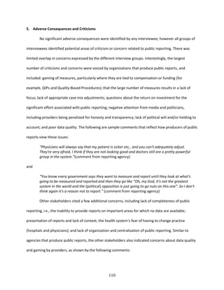 110
5. Adverse Consequences and Criticisms
No significant adverse consequences were identified by any interviewee; however all groups of
interviewees identified potential areas of criticism or concern related to public reporting. There was
limited overlap in concerns expressed by the different interview groups. Interestingly, the largest
number of criticisms and concerns were voiced by organizations that produce public reports, and
included: gaming of measures, particularly where they are tied to compensation or funding (for
example, QIPs and Quality-Based Procedures); that the large number of measures results in a lack of
focus; lack of appropriate case mix adjustments; questions about the return on investment for the
significant effort associated with public reporting; negative attention from media and politicians,
including providers being penalized for honesty and transparency; lack of political will and/or holding to
account; and poor data quality. The following are sample comments that reflect how producers of public
reports view these issues:
“Physicians will always say that my patient is sicker etc,. and you can't adequately adjust.
They're very afraid, I think if they are not looking good and doctors still are a pretty powerful
group in the system.”(comment from reporting agency)
and
“You know every government says they want to measure and report until they look at what's
going to be measured and reported and then they go like “Oh, my God, it's not the greatest
system in the world and the (political) opposition is just going to go nuts on this one”. So I don't
think again it's a reason not to report.” (comment from reporting agency)
Other stakeholders cited a few additional concerns, including lack of completeness of public
reporting, i.e., the inability to provide reports on important areas for which no data are available;
presentation of reports and lack of context; the health system’s fear of having to change practice
(hospitals and physicians); and lack of organization and centralization of public reporting. Similar to
agencies that produce public reports, the other stakeholders also indicated concerns about data quality
and gaming by providers, as shown by the following comments:
 