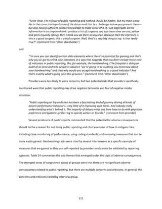 111
“To be clear, I’m in favor of public reporting and nothing should be hidden. But my main worry
lies in the correct interpretation of the data---and that is a challenge in how you present them---
but also having sufficient context knowledge to make sense of it. If I just aggregate all the
information in a compound and I produce a list of surgeons and say these ones are red, yellow
and green (quality rating), then I think you do them an injustice. Because then the inference is
this is a good surgeon, this is a bad surgeon. Well, that’s a very big thing to say. Is that really
true?” (comment from ‘other stakeholder’)
and
“I'm sure you can identify certain data elements where there's a potential for gaming and that's
why you've got to select your indicators in a way that suggests that you don't include those kind
of indicators in public reporting, like, for example, the handwashing. (The) hospital is doing an
audit of an area and tells people in advance “we’re going to be auditing you tomorrow about
your handwashing” and then why would you accept handwashing as a good indicator? And
that's exactly what's going on in this province.” (comment from ‘other stakeholder’)
Providers were less likely to voice concerns, but two potential risks that providers specifically
mentioned were that public reporting may drive negative behaviors and fear of negative media
attention.
“Public reporting on hip and knee has been a fascinating kind of journey driving all kinds of
bizarre performance behaviors---very little of it improving wait times. And nobody really
understanding what’s behind it. The majority of delays in hip and knee have to do with physician
preference and (patients preferring to spend) winters in Florida.” (comment from provider)
Several producers of public reports commented that the potential for adverse consequences
should not be a reason for not doing public reporting and cited examples of how to mitigate risks,
including close monitoring of performance, using coding standards, and removing measures that can be
more easily gamed. Handwashing rates were cited by several interviewees as a specific example of
measures that are gamed as they are self-reported by providers and cannot be validated by reporting
agencies. Table 14 summarizes the sub-themes that emerged under the topic of adverse consequences.
The strongest areas of congruence across all groups were that there are no significant adverse
consequences related to public reporting, but there are multiple concerns and criticisms. In general, the
concerns and criticisms varied by interview group.
 