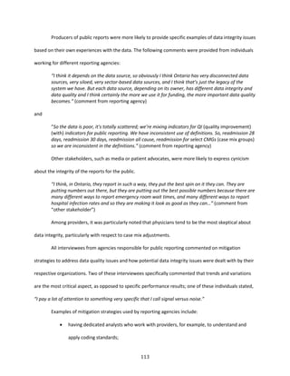 113
Producers of public reports were more likely to provide specific examples of data integrity issues
based on their own experiences with the data. The following comments were provided from individuals
working for different reporting agencies:
“I think it depends on the data source, so obviously I think Ontario has very disconnected data
sources, very siloed, very sector-based data sources, and I think that’s just the legacy of the
system we have. But each data source, depending on its owner, has different data integrity and
data quality and I think certainly the more we use it for funding, the more important data quality
becomes.” (comment from reporting agency)
and
“So the data is poor, it's totally scattered; we’re mixing indicators for QI (quality improvement)
(with) indicators for public reporting. We have inconsistent use of definitions. So, readmission 28
days, readmission 30 days, readmission all cause, readmission for select CMGs (case mix groups)
so we are inconsistent in the definitions.” (comment from reporting agency)
Other stakeholders, such as media or patient advocates, were more likely to express cynicism
about the integrity of the reports for the public.
“I think, in Ontario, they report in such a way, they put the best spin on it they can. They are
putting numbers out there, but they are putting out the best possible numbers because there are
many different ways to report emergency room wait times, and many different ways to report
hospital infection rates and so they are making it look as good as they can…” (comment from
“other stakeholder”)
Among providers, it was particularly noted that physicians tend to be the most skeptical about
data integrity, particularly with respect to case mix adjustments.
All interviewees from agencies responsible for public reporting commented on mitigation
strategies to address data quality issues and how potential data integrity issues were dealt with by their
respective organizations. Two of these interviewees specifically commented that trends and variations
are the most critical aspect, as opposed to specific performance results; one of these individuals stated,
“I pay a lot of attention to something very specific that I call signal versus noise.”
Examples of mitigation strategies used by reporting agencies include:
 having dedicated analysts who work with providers, for example, to understand and
apply coding standards;
 
