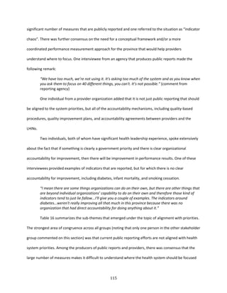 115
significant number of measures that are publicly reported and one referred to the situation as “indicator
chaos”. There was further consensus on the need for a conceptual framework and/or a more
coordinated performance measurement approach for the province that would help providers
understand where to focus. One interviewee from an agency that produces public reports made the
following remark:
“We have too much, we’re not using it. It's asking too much of the system and as you know when
you ask them to focus on 40 different things, you can't. It’s not possible.” (comment from
reporting agency)
One individual from a provider organization added that it is not just public reporting that should
be aligned to the system priorities, but all of the accountability mechanisms, including quality-based
procedures, quality improvement plans, and accountability agreements between providers and the
LHINs.
Two individuals, both of whom have significant health leadership experience, spoke extensively
about the fact that if something is clearly a government priority and there is clear organizational
accountability for improvement, then there will be improvement in performance results. One of these
interviewees provided examples of indicators that are reported, but for which there is no clear
accountability for improvement, including diabetes, infant mortality, and smoking cessation.
“I mean there are some things organizations can do on their own, but there are other things that
are beyond individual organizations’ capability to do on their own and therefore those kind of
indicators tend to just lie fallow...I'll give you a couple of examples. The indicators around
diabetes…weren't really improving all that much in this province because there was no
organization that had direct accountability for doing anything about it.”
Table 16 summarizes the sub-themes that emerged under the topic of alignment with priorities.
The strongest area of congruence across all groups (noting that only one person in the other stakeholder
group commented on this section) was that current public reporting efforts are not aligned with health
system priorities. Among the producers of public reports and providers, there was consensus that the
large number of measures makes it difficult to understand where the health system should be focused
 