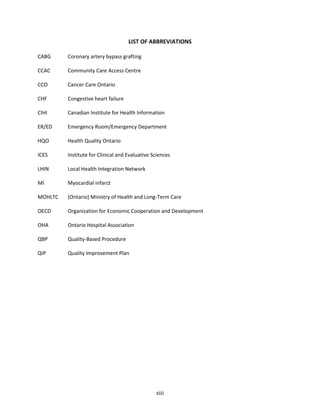 xiii
LIST OF ABBREVIATIONS
CABG Coronary artery bypass grafting
CCAC Community Care Access Centre
CCO Cancer Care Ontario
CHF Congestive heart failure
CIHI Canadian Institute for Health Information
ER/ED Emergency Room/Emergency Department
HQO Health Quality Ontario
ICES Institute for Clinical and Evaluative Sciences
LHIN Local Health Integration Network
MI Myocardial infarct
MOHLTC (Ontario) Ministry of Health and Long-Term Care
OECD Organization for Economic Cooperation and Development
OHA Ontario Hospital Association
QBP Quality-Based Procedure
QIP Quality Improvement Plan
 