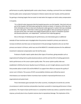 117
performance on quality; legislated public sector salary freezes, including a comment from one individual
that the public sector compensation framework in Ontario needs to be over-hauled; and the potential
for gaming or choosing targets that are easier to meet when the targets are tied to salary compensation
in hospitals.
“It’s a little bit naïve impression that the hospital executive runs the hospital...they (are) only one
part of the hospital. Still think about getting the clinician on board…It's great as a first step, but I
think ultimately we have to have (an) all physician-wide approach or system that says everybody
has skin in the game. I think that is where you get more effects than just picking one group or
one part of the chain. No matter how helpful hospital CEOs are, there is a limitation of power
also because physicians…are independent.” (comment from reporting agency)
Also on the topic of individual pay-for-performance, one interviewee gave an additional
example of how incentives were misjudged when the province invested in primary care doctors to
increase enrollment, but there was no improvement in the percentage of patients who can see their
primary care doctor in 24 hours, which was one of the MOHLTC’s intended outcomes for the additional
investment in physician compensation over the last five years.
Producers of public reports spoke about other types of incentives, giving examples such as
organizational funding tied to quality-based procedures and the work by CCO on funding agreements
tied to performance on the cancer system quality index. The cancer system quality index was
established in 2010 by the Cancer Quality Council of Ontario, an arm’s length advisory council to CCO
that provides advice to both CCO and the MOHLTC to support their efforts to improve the quality of
cancer care in Ontario. The success of CCO’s accountability initiatives were offered by several
interviewees as an example of where incentives have resulted in improved performance at an
organizational and system level.
Three interviewees gave examples from other countries, including the US and the UK, and the
circumstances in which incentives and penalties have been successful in improving performance in those
jurisdictions. The impact of poor performance in a competitive market was cited as a powerful motive to
improve, primarily due to loss of patient volumes due to reputational damage. The implication of this
 