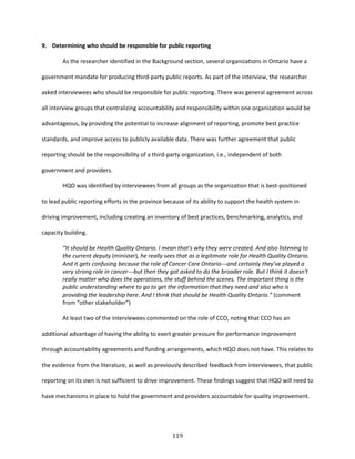 119
9. Determining who should be responsible for public reporting
As the researcher identified in the Background section, several organizations in Ontario have a
government mandate for producing third-party public reports. As part of the interview, the researcher
asked interviewees who should be responsible for public reporting. There was general agreement across
all interview groups that centralizing accountability and responsibility within one organization would be
advantageous, by providing the potential to increase alignment of reporting, promote best practice
standards, and improve access to publicly available data. There was further agreement that public
reporting should be the responsibility of a third-party organization, i.e., independent of both
government and providers.
HQO was identified by interviewees from all groups as the organization that is best-positioned
to lead public reporting efforts in the province because of its ability to support the health system in
driving improvement, including creating an inventory of best practices, benchmarking, analytics, and
capacity building.
“It should be Health Quality Ontario. I mean that's why they were created. And also listening to
the current deputy (minister), he really sees that as a legitimate role for Health Quality Ontario.
And it gets confusing because the role of Cancer Care Ontario---and certainly they’ve played a
very strong role in cancer---but then they got asked to do the broader role. But I think it doesn't
really matter who does the operations, the stuff behind the scenes. The important thing is the
public understanding where to go to get the information that they need and also who is
providing the leadership here. And I think that should be Health Quality Ontario.” (comment
from “other stakeholder”)
At least two of the interviewees commented on the role of CCO, noting that CCO has an
additional advantage of having the ability to exert greater pressure for performance improvement
through accountability agreements and funding arrangements, which HQO does not have. This relates to
the evidence from the literature, as well as previously described feedback from interviewees, that public
reporting on its own is not sufficient to drive improvement. These findings suggest that HQO will need to
have mechanisms in place to hold the government and providers accountable for quality improvement.
 
