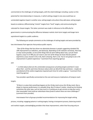 121
commented on the challenges of setting targets, with the cited challenges including: caution on the
potential for interrelationships in measures, in which setting a target in one area could have an
unintended negative impact in another area; setting targets only where they add value; setting targets
based on evidence; differentiating “stretch” targets from “hard” targets; and communicating the
rationale for chosen targets. This latter comment was made in reference to the difficulty for
governments in communicating the difference between realistic short-term targets and longer-term
aspirational targets to a public audience.
The following are sample comments on the challenges of setting targets and were provided by
two interviewees from agencies that produce public reports.
“One of the things that has driven me absolutely bananas is people suggesting standard 5%,
10% improvement on indicators, and obviously, depending on the indicator sensitivity, that may
or may not be possible, so one of the things that we were talking about was, sure for hand-
hygiene, if you’re at 78% you can move it, but one of the things we know that for patient
experience, if you moved it 1% or 2%, that's amazing, that’s a lot. You’re not going to see a 5%
improvement in patient experience.” (comment from reporting agency)
and
“…to think about what are the unintended consequences of setting targets and there’s noise
about that---and the wait times literature about when we did all the hips and knees---maybe we
cannibalized all the ankles (negatively impacted wait times for ankle surgery). ” (comment from
reporting agency)
Two providers specifically commented on the cost and resource implications of trying to reach
targets.
“If there is a value that something happens at the 10 day mark versus the 30 day mark, then a
target to improve performance is a valuable thing. But if it doesn’t matter, should we be thinking
sometimes the other way, such as how much is it costing you to get services on day four and is
that reasonable? And could we redistribute these funds to where there are more challenges?”
(comment from provider)
Interviewees from all groups provided recommendations for improving the target setting
process, including: engaging patients in setting targets; having a transparent process; balancing stretch
and realistic targets; acknowledging providers that show improvement, rather than focusing only on
 