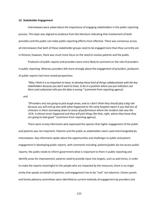 125
12. Stakeholder Engagement
Interviewees were asked about the importance of engaging stakeholders in the public reporting
process. This topic was aligned to evidence from the literature indicating that involvement of both
providers and the public can make public reporting efforts more effective. There was consensus across
all interviewees that both of these stakeholder groups need to be engaged more than they currently are
in Ontario; however, there was much more focus on the need to involve patients and the public.
Producers of public reports and providers were more likely to comment on the role of providers
in public reporting. Whereas providers felt more strongly about the engagement of providers, producers
of public reports had more mixed perspectives.
“Why I think it is so important to have, to develop these kind of things collaboratively with the key
stakeholders because you don't want to have, to be in a position where you put indicators out
there and a physician tells you the data is wrong.” (comment from reporting agency)
and
“(Providers are) not going to pick tough areas, and so I don't think they should play a big role
because you will end up also with what happened on the early hospital report is you had lots of
clinicians in there narrowing down to areas of performance where the incident rate was like
.01%. It almost never happened and they will pick things like that, right, where they know they
are going to look good.” (comment from reporting agency)
There were no key informants who expressed the opinion that higher engagement of the public
and patients was not important. Patients and the public as stakeholders were used interchangeably by
interviewees. Key informants spoke about the opportunities and challenges to public and patient
engagement in developing public reports, with comments including: patients/public do not access public
reports; the public needs to inform government what is important to them in public reporting and
identify areas for improvement; patients need to provide input into targets, such as wait times, in order
to make the reports meaningful to the people who are impacted by the measures; there is no single
entity that speaks on behalf of patients; and engagement has to be “real” not tokenism. Citizen panels
and family advisory committees were identified as current methods of engagement by providers and
 