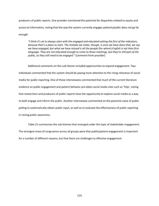 126
producers of public reports. One provider mentioned the potential for disparities related to equity and
access to information, noting that the way the system currently engages patients/public does not go far
enough:
“I think it’s ok to always start with the engaged and educated setting the first of the indicators,
because that’s a place to start. The mistake we make, though, is once we have done that, we say
we have engaged, but what we have missed is all the people (for whom) English is not their first
language. They are not educated enough to come to those meetings, but they’re still part of the
public, so they still need to be engaged.” (comment from provider)
Additional comments on this sub-theme included opportunities to expand engagement. Two
individuals commented that the system should be paying more attention to the rising relevance of social
media for public reporting. One of these interviewees commented that much of the current literature
evidence on public engagement and patient behavior pre-dates social media sites such as ‘Yelp’, noting
that researchers and producers of public reports have the opportunity to explore social media as a way
to both engage and inform the public. Another interviewee commented on the potential value of public
polling to systematically obtain public input, as well as to evaluate the effectiveness of public reporting
in raising public awareness.
Table 21 summarizes the sub-themes that emerged under the topic of stakeholder engagement.
The strongest areas of congruence across all groups were that public/patient engagement is important
for a number of different reasons, but that there are challenges to effective engagement.
 