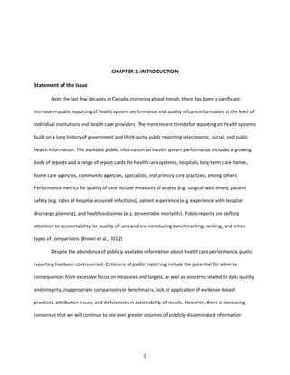 1
CHAPTER 1: INTRODUCTION
Statement of the Issue
Over the last few decades in Canada, mirroring global trends, there has been a significant
increase in public reporting of health system performance and quality of care information at the level of
individual institutions and health care providers. The more recent trends for reporting on health systems
build on a long history of government and third-party public reporting of economic, social, and public
health information. The available public information on health system performance includes a growing
body of reports and a range of report cards for health care systems, hospitals, long-term care homes,
home care agencies, community agencies, specialists, and primary care practices, among others.
Performance metrics for quality of care include measures of access (e.g. surgical wait times), patient
safety (e.g. rates of hospital-acquired infections), patient experience (e.g. experience with hospital
discharge planning), and health outcomes (e.g. preventable mortality). Public reports are shifting
attention to accountability for quality of care and are introducing benchmarking, ranking, and other
types of comparisons (Brown et al., 2012).
Despite the abundance of publicly available information about health care performance, public
reporting has been controversial. Criticisms of public reporting include the potential for adverse
consequences from excessive focus on measures and targets, as well as concerns related to data quality
and integrity, inappropriate comparisons or benchmarks, lack of application of evidence-based
practices, attribution issues, and deficiencies in actionability of results. However, there is increasing
consensus that we will continue to see ever greater volumes of publicly-disseminated information
 