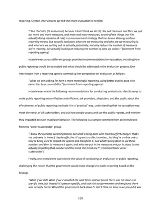 128
reporting. Overall, interviewees agreed that more evaluation is needed.
“I like that idea (of evaluation) because I don’t think we do (it). We put them out and then we put
out more and more measures, and more and more measures, so one of the things that I’m
actually doing in (name of role) is a measurement strategy that ties to our strategy and our
reporting means, but actually evaluates what are we measuring and why are we measuring it,
and what are we putting out to actually potentially, not only reduce the number of measures
we’re creating, but actually looking at reducing the number of data we collect.” (comment from
reporting agency)
Interviewees across different groups provided recommendations for evaluation, including how
public reporting should be evaluated and what should be addressed in the evaluation process. One
interviewee from a reporting agency summed up her perspective on evaluation as follows:
“What we are looking for here is more meaningful reporting, using better quality data with
better ties to accountability.” (comment from reporting agency)
Interviewees made the following recommendations for conducting evaluations: identify ways to
make public reporting more effective and efficient; ask providers, physicians, and the public about the
effectiveness of public reporting; evaluate it in a ‘practical’ way, understanding that no evaluation may
meet the needs of all stakeholders; and ask how people access and use the public reports, and whether
they impacted decision-making or behavior. The following is a sample comment from an interviewee
from the “other stakeholder” group.
“I know the numbers are being tallied, but what's being done with them to effect change? That's
the only way to know if they’re effective. It's great to collect numbers, but they’re useless unless
they're being used to impact the system and transform it. And what’s being done to use these
numbers and then to measure it again, and what we put in the measures and put in place, is that
actually impacting that number and the trend, the trend line?” (comment from ‘other
stakeholder’)
Finally, one interviewee questioned the value of conducting an evaluation of public reporting,
challenging the notion that the government would make changes to public reporting based on the
findings.
“What if we did? What if we evaluated the wait times and we found there was no value in a
specific time, but instead it’s person-specific, and took this to government and we found there
was actually harm? Would the government back down? I don’t think so. Unless we proved it was
 