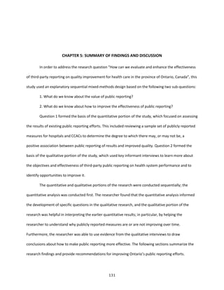 131
CHAPTER 5: SUMMARY OF FINDINGS AND DISCUSSION
In order to address the research question “How can we evaluate and enhance the effectiveness
of third-party reporting on quality improvement for health care in the province of Ontario, Canada”, this
study used an explanatory sequential mixed-methods design based on the following two sub-questions:
1. What do we know about the value of public reporting?
2. What do we know about how to improve the effectiveness of public reporting?
Question 1 formed the basis of the quantitative portion of the study, which focused on assessing
the results of existing public reporting efforts. This included reviewing a sample set of publicly reported
measures for hospitals and CCACs to determine the degree to which there may, or may not be, a
positive association between public reporting of results and improved quality. Question 2 formed the
basis of the qualitative portion of the study, which used key informant interviews to learn more about
the objectives and effectiveness of third-party public reporting on health system performance and to
identify opportunities to improve it.
The quantitative and qualitative portions of the research were conducted sequentially; the
quantitative analysis was conducted first. The researcher found that the quantitative analysis informed
the development of specific questions in the qualitative research, and the qualitative portion of the
research was helpful in interpreting the earlier quantitative results; in particular, by helping the
researcher to understand why publicly reported measures are or are not improving over time.
Furthermore, the researcher was able to use evidence from the qualitative interviews to draw
conclusions about how to make public reporting more effective. The following sections summarize the
research findings and provide recommendations for improving Ontario’s public reporting efforts.
 