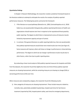 132
Quantitative findings
In Chapter 3: Research Methodology, the researcher created a predictive framework based on
the literature evidence to attempt to anticipate the results of an analysis of publicly reported
performance measures. The following key points summarize the framework:
1. If the literature on causal pathways (Berwick et al., 2003; Contrandriopolous et al., 2014)
holds true, one would predict that generally, publicly reported performance of health care
organizations should improve over time in response to the reputational threat posed by
public reporting. The degree to which there is improvement across all measures may be
limited by improvement capacity and span of control.
2. In contrast, if the general literature on public reporting holds true, then one would predict
that publicly reported measures would show more mixed results over time (see Figure 4).
Some measures will improve; others will show no change in performance or show declining
performance. The degree to which we see change in performance results may be due to
other factors, rather than due to public reporting alone.
By conducting a linear trend analysis of 262 publicly reported measures for hospitals and CCACs
from five datasets, the researcher found that slightly less than one-third of these publicly reported
measures are showing improvement, while the remaining measures are showing no change (53%) or
worsening performance (15%) over time.
When measures were analyzed by category, the researcher found the following results:
1) Nine categories of measures are showing improvement. These include measures related to:
mortality rates, potentially avoidable hospital days, hospital wait times for hip fracture
treatment (reported by CIHI), hospital patient safety, wait times for emergency departments,
 