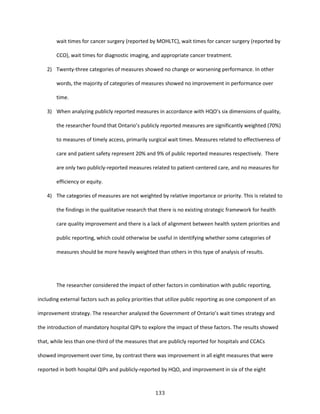 133
wait times for cancer surgery (reported by MOHLTC), wait times for cancer surgery (reported by
CCO), wait times for diagnostic imaging, and appropriate cancer treatment.
2) Twenty-three categories of measures showed no change or worsening performance. In other
words, the majority of categories of measures showed no improvement in performance over
time.
3) When analyzing publicly reported measures in accordance with HQO’s six dimensions of quality,
the researcher found that Ontario’s publicly reported measures are significantly weighted (70%)
to measures of timely access, primarily surgical wait times. Measures related to effectiveness of
care and patient safety represent 20% and 9% of public reported measures respectively. There
are only two publicly-reported measures related to patient-centered care, and no measures for
efficiency or equity.
4) The categories of measures are not weighted by relative importance or priority. This is related to
the findings in the qualitative research that there is no existing strategic framework for health
care quality improvement and there is a lack of alignment between health system priorities and
public reporting, which could otherwise be useful in identifying whether some categories of
measures should be more heavily weighted than others in this type of analysis of results.
The researcher considered the impact of other factors in combination with public reporting,
including external factors such as policy priorities that utilize public reporting as one component of an
improvement strategy. The researcher analyzed the Government of Ontario’s wait times strategy and
the introduction of mandatory hospital QIPs to explore the impact of these factors. The results showed
that, while less than one-third of the measures that are publicly reported for hospitals and CCACs
showed improvement over time, by contrast there was improvement in all eight measures that were
reported in both hospital QIPs and publicly-reported by HQO, and improvement in six of the eight
 