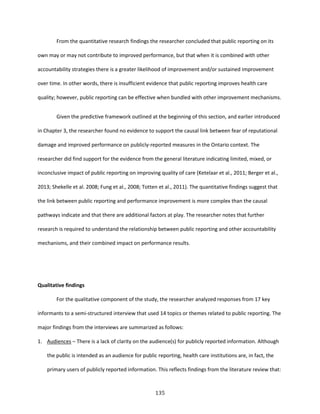 135
From the quantitative research findings the researcher concluded that public reporting on its
own may or may not contribute to improved performance, but that when it is combined with other
accountability strategies there is a greater likelihood of improvement and/or sustained improvement
over time. In other words, there is insufficient evidence that public reporting improves health care
quality; however, public reporting can be effective when bundled with other improvement mechanisms.
Given the predictive framework outlined at the beginning of this section, and earlier introduced
in Chapter 3, the researcher found no evidence to support the causal link between fear of reputational
damage and improved performance on publicly-reported measures in the Ontario context. The
researcher did find support for the evidence from the general literature indicating limited, mixed, or
inconclusive impact of public reporting on improving quality of care (Ketelaar et al., 2011; Berger et al.,
2013; Shekelle et al. 2008; Fung et al., 2008; Totten et al., 2011). The quantitative findings suggest that
the link between public reporting and performance improvement is more complex than the causal
pathways indicate and that there are additional factors at play. The researcher notes that further
research is required to understand the relationship between public reporting and other accountability
mechanisms, and their combined impact on performance results.
Qualitative findings
For the qualitative component of the study, the researcher analyzed responses from 17 key
informants to a semi-structured interview that used 14 topics or themes related to public reporting. The
major findings from the interviews are summarized as follows:
1. Audiences – There is a lack of clarity on the audience(s) for publicly reported information. Although
the public is intended as an audience for public reporting, health care institutions are, in fact, the
primary users of publicly reported information. This reflects findings from the literature review that:
 