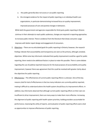 136
a. the public generally does not access or use public reporting.
b. the strongest evidence for the impact of public reporting is on individual health care
organizations, in particular demonstrating increased focus on quality improvement,
improved processes of care and positive changes in behaviors.
While both the government and agencies responsible for third-party public-reporting in Ontario
continue in their attempts to reach public audiences, changes are required in reporting approaches
to increase public interest. There is evidence from the literature that shows consumer usage
improves with better report design and engagement of consumers.
2. Objectives – There are no articulated goals for public reporting in Ontario; however, the research
findings indicate that accountability and transparency are seen as the primary, although unstated,
objectives. While some key informants indicated that quality improvement could be a goal for public
reporting, there needs to be additional factors in place to make this possible. There is some debate
regarding the use of publicly reported measures for the dual purposes of accountability and quality
improvement, however there was agreement that this could be resolved with greater clarity about
the objectives for public reporting.
3. Effectiveness – The effectiveness of current public reporting efforts is unknown. One of the key
reasons cited for lack of effectiveness is that too many indicators are currently publicly reported,
making it difficult to understand where the health system should focus its improvement efforts. In
addition, key informants observed that although current public reporting efforts on their own are
insufficient to drive improvement, there are many ways to make them more effective. Increasing
the alignment of public reporting with health system priorities, holding providers accountable for
performance, improving the utility of reports, and evaluation of public reporting efforts were cited
as opportunities to improve effectiveness of public reporting.
 