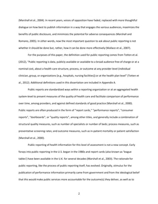 2
(Marshall et al., 2004). In recent years, voices of opposition have faded, replaced with more thoughtful
dialogue on how best to publish information in a way that engages the various audiences, maximizes the
benefits of public disclosure, and minimizes the potential for adverse consequences (Marshall and
Romano, 2005). In other words, now the most important question to ask about public reporting is not
whether it should be done but, rather, how it can be done more effectively (Wallace et al., 2007).
For the purposes of this paper, the definition used for public reporting comes from Totten et al.
(2012), “Public reporting is data, publicly available or available to a broad audience free of charge or at a
nominal cost, about a health care structure, process, or outcome at any provider level (individual
clinician, group, or organizations [e.g., hospitals, nursing facilities]) or at the health plan level” (Totten et
al., 2012). Additional definitions used in this dissertation are included in Appendix A.
Public reports are standardized ways within a reporting organization or at an aggregated health
system-level to present measures of the quality of health care and facilitate comparison of performance
over time, among providers, and against defined standards of good practice (Marshall et al., 2000).
Public reports are often produced in the form of “report cards,” “performance reports”, “consumer
reports”, “dashboards”, or “quality reports”, among other titles, and generally include a combination of
structural quality measures, such as number of specialists or number of beds; process measures, such as
preventative screening rates; and outcome measures, such as in-patient mortality or patient satisfaction
(Marshall et al., 2000).
Public reporting of health information for this level of assessment is not a new concept. Early
forays into public reporting in the U.S. began in the 1980s and report cards (also known as ‘league
tables’) have been available in the U.K. for several decades (Marshall et al., 2003). The rationale for
public reporting, like the process of public reporting itself, has evolved. Originally, stimulus for the
publication of performance information primarily came from government and from the ideological belief
that this would make public services more accountable for the outcome(s) they deliver, as well as to
 