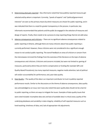 137
4. Determining what gets reported – Key informants noted that how publicly reported measures get
selected and by whom is important. Currently, “panels of experts” and “political/government
interests” are seen as the primary means by which measures are chosen for public reporting, and it
was indicated that there is a need for greater transparency in the process. In particular, key
informants recommended that patients and the public be engaged in the selection of measures and
design of reports. Finally, there needs to be a process to stop reporting things that do not add value.
5. Adverse consequences and criticisms – There are no significant adverse consequences related to
public reporting in Ontario, although there are many criticisms about how public reporting is
currently performed. However, these criticisms were not considered to be a significant enough
reason to not conduct public reporting. The overall feedback on areas of criticism or concern from
the interviewees mirrored the findings from the overview of the literature on the topic of adverse
consequences and criticisms. Criticisms and concerns included, but were not limited to: gaming of
measures, particularly where they are tied to compensation or funding (for example QIPs and
Quality-Based Procedures); too many reported measures; negative media attention; lack of political
will and/or accountability for performance; and, poor data quality.
6. Data Quality – The quality of the data is an important contributor to trust in publicly reported
performance results. Similar to the discussions on the theme of adverse consequences, data quality
was acknowledged as an issue, but it was also noted that poor quality data should not be a barrier
to public reporting, as there are ways to mitigate the issues. Examples of data quality issues that
were cited included: incomplete data sets and lack of available data in critical areas; quality of the
underlying databases and variability in data integrity; reliability of self-reported measures such as
hand-washing; timeliness of data; and, lack of appropriate risk adjustments.
 