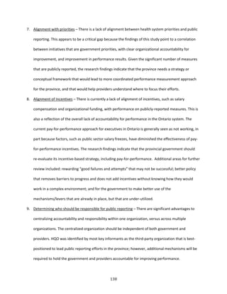 138
7. Alignment with priorities – There is a lack of alignment between health system priorities and public
reporting. This appears to be a critical gap because the findings of this study point to a correlation
between initiatives that are government priorities, with clear organizational accountability for
improvement, and improvement in performance results. Given the significant number of measures
that are publicly reported, the research findings indicate that the province needs a strategy or
conceptual framework that would lead to more coordinated performance measurement approach
for the province, and that would help providers understand where to focus their efforts.
8. Alignment of Incentives – There is currently a lack of alignment of incentives, such as salary
compensation and organizational funding, with performance on publicly-reported measures. This is
also a reflection of the overall lack of accountability for performance in the Ontario system. The
current pay-for-performance approach for executives in Ontario is generally seen as not working, in
part because factors, such as public sector salary freezes, have diminished the effectiveness of pay-
for-performance incentives. The research findings indicate that the provincial government should
re-evaluate its incentive-based strategy, including pay-for-performance. Additional areas for further
review included: rewarding “good failures and attempts” that may not be successful; better policy
that removes barriers to progress and does not add incentives without knowing how they would
work in a complex environment; and for the government to make better use of the
mechanisms/levers that are already in place, but that are under-utilized.
9. Determining who should be responsible for public reporting – There are significant advantages to
centralizing accountability and responsibility within one organization, versus across multiple
organizations. The centralized organization should be independent of both government and
providers. HQO was identified by most key informants as the third-party organization that is best-
positioned to lead public reporting efforts in the province; however, additional mechanisms will be
required to hold the government and providers accountable for improving performance.
 