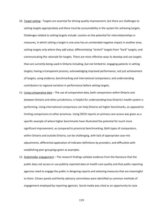 139
10. Target setting - Targets are essential for driving quality improvement, but there are challenges to
setting targets appropriately and there must be accountability in the system for achieving targets.
Challenges related to setting targets include: caution on the potential for interrelationships in
measures, in which setting a target in one area has an unintended negative impact in another area;
setting targets only where they add value; differentiating “stretch” targets from “hard” targets; and
communicating the rationale for targets. There are more effective ways to develop and use targets
than are currently being used in Ontario including, but not limited to: engaging patients in setting
targets; having a transparent process; acknowledging improved performance, not just achievement
of targets; using evidence, benchmarking and international comparators; and understanding
contributors to regional variation in performance before setting targets.
11. Using comparative data – The use of comparative data, both comparisons within Ontario and
between Ontario and other jurisdictions, is helpful for understanding how Ontario’s health system is
performing. Using international comparisons can help Ontario set higher benchmarks, as opposed to
limiting comparisons to other provinces. Using OECD reports on primary care access was given as a
specific example of where higher benchmarks have illustrated the potential for much more
significant improvement, as compared to provincial benchmarking. Both types of comparators,
within Ontario and outside Ontario, can be challenging, with lack of appropriate case-mix
adjustments, differential application of indicator definitions by providers, and difficulties with
establishing peer-groupings given as examples.
12. Stakeholder engagement – The research findings validate evidence from the literature that the
public does not access or use publicly reported data on health care quality and that public reporting
agencies need to engage the public in designing reports and selecting measures that are meaningful
to them. Citizen panels and family advisory committees were identified as common methods of
engagement employed by reporting agencies. Social media was cited as an opportunity to raise
 