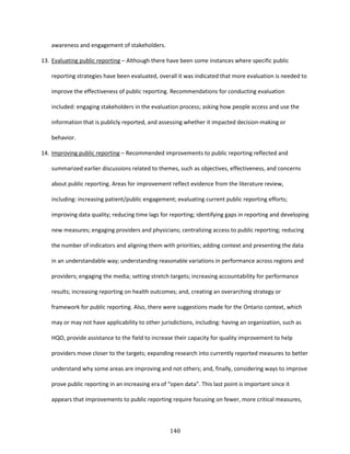 140
awareness and engagement of stakeholders.
13. Evaluating public reporting – Although there have been some instances where specific public
reporting strategies have been evaluated, overall it was indicated that more evaluation is needed to
improve the effectiveness of public reporting. Recommendations for conducting evaluation
included: engaging stakeholders in the evaluation process; asking how people access and use the
information that is publicly reported, and assessing whether it impacted decision-making or
behavior.
14. Improving public reporting – Recommended improvements to public reporting reflected and
summarized earlier discussions related to themes, such as objectives, effectiveness, and concerns
about public reporting. Areas for improvement reflect evidence from the literature review,
including: increasing patient/public engagement; evaluating current public reporting efforts;
improving data quality; reducing time lags for reporting; identifying gaps in reporting and developing
new measures; engaging providers and physicians; centralizing access to public reporting; reducing
the number of indicators and aligning them with priorities; adding context and presenting the data
in an understandable way; understanding reasonable variations in performance across regions and
providers; engaging the media; setting stretch targets; increasing accountability for performance
results; increasing reporting on health outcomes; and, creating an overarching strategy or
framework for public reporting. Also, there were suggestions made for the Ontario context, which
may or may not have applicability to other jurisdictions, including: having an organization, such as
HQO, provide assistance to the field to increase their capacity for quality improvement to help
providers move closer to the targets; expanding research into currently reported measures to better
understand why some areas are improving and not others; and, finally, considering ways to improve
prove public reporting in an increasing era of “open data”. This last point is important since it
appears that improvements to public reporting require focusing on fewer, more critical measures,
 