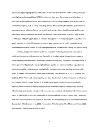 3
reduce unacceptable geographical, institutional, or provider-level variations within centrally managed or
centrally financed services (Coles, 1999). Over time, we have seen the emergence of other types of
third-party reporting by both public and private institutions, including the generation of reporting for
commercial purposes, such as selling consulting services. More recently, the need for governments to
restore or improve public confidence has become an important driver of public reporting efforts, as
identified in reports stemming from public inquiries into critical deficiencies in quality (State of New
South Wales, 2008; UK report, 2013). In addition, the capacity to evaluate and report on quality is now
widely regarded as a critical foundation for system-wide improvement of health care delivery and
patient health outcomes, as well as for achieving higher value for health care funding and accountability.
Reliable, comparative data on quality are needed for multiple purposes and audiences: to
enable and motivate providers to improve the quality of care by tracking their performance against
national and regional benchmarks, to facilitate competition on quality, to promote consumer choice, to
inform government policies for improving health care quality, as a means to facilitate regulation and
public accountability, to better understand value for money in health care spending, and to provide
access to data for clinical research (Miller and Leatherman, 1999; Marshall et al., 2000; Mannion and
Goddard, 2003). “Done well, public reporting can draw the attention of clinicians to areas of deficiencies
and motivate positive change” (Brown et al., 2012). Done poorly, there are concerns that public
reporting efforts can lead to lower quality care; have unintended negative consequences, including
refusal to treat patients who are higher risk or who are less compliant with treatment directives; provide
higher or lower levels of care than is needed in order to achieve performance targets; divert resources
from more critical concerns; and provide an inaccurate and incomplete picture of provider performance
(Davies et al., 2002; Dranove et al., 2002; Farmer et al., 2013; Konetzka, 2014; Muller and Detsky, 2010;
Wachter et al., 2008; Werner and Asch, 2005).
 