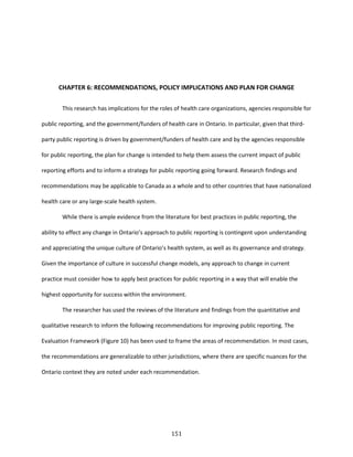 151
CHAPTER 6: RECOMMENDATIONS, POLICY IMPLICATIONS AND PLAN FOR CHANGE
This research has implications for the roles of health care organizations, agencies responsible for
public reporting, and the government/funders of health care in Ontario. In particular, given that third-
party public reporting is driven by government/funders of health care and by the agencies responsible
for public reporting, the plan for change is intended to help them assess the current impact of public
reporting efforts and to inform a strategy for public reporting going forward. Research findings and
recommendations may be applicable to Canada as a whole and to other countries that have nationalized
health care or any large-scale health system.
While there is ample evidence from the literature for best practices in public reporting, the
ability to effect any change in Ontario’s approach to public reporting is contingent upon understanding
and appreciating the unique culture of Ontario’s health system, as well as its governance and strategy.
Given the importance of culture in successful change models, any approach to change in current
practice must consider how to apply best practices for public reporting in a way that will enable the
highest opportunity for success within the environment.
The researcher has used the reviews of the literature and findings from the quantitative and
qualitative research to inform the following recommendations for improving public reporting. The
Evaluation Framework (Figure 10) has been used to frame the areas of recommendation. In most cases,
the recommendations are generalizable to other jurisdictions, where there are specific nuances for the
Ontario context they are noted under each recommendation.
 