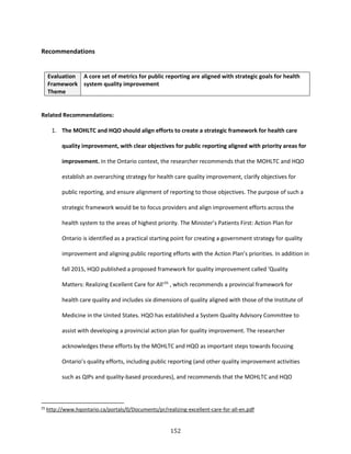 152
Recommendations
Evaluation
Framework
Theme
A core set of metrics for public reporting are aligned with strategic goals for health
system quality improvement
Related Recommendations:
1. The MOHLTC and HQO should align efforts to create a strategic framework for health care
quality improvement, with clear objectives for public reporting aligned with priority areas for
improvement. In the Ontario context, the researcher recommends that the MOHLTC and HQO
establish an overarching strategy for health care quality improvement, clarify objectives for
public reporting, and ensure alignment of reporting to those objectives. The purpose of such a
strategic framework would be to focus providers and align improvement efforts across the
health system to the areas of highest priority. The Minister’s Patients First: Action Plan for
Ontario is identified as a practical starting point for creating a government strategy for quality
improvement and aligning public reporting efforts with the Action Plan’s priorities. In addition in
fall 2015, HQO published a proposed framework for quality improvement called ‘Quality
Matters: Realizing Excellent Care for All‘25
, which recommends a provincial framework for
health care quality and includes six dimensions of quality aligned with those of the Institute of
Medicine in the United States. HQO has established a System Quality Advisory Committee to
assist with developing a provincial action plan for quality improvement. The researcher
acknowledges these efforts by the MOHLTC and HQO as important steps towards focusing
Ontario’s quality efforts, including public reporting (and other quality improvement activities
such as QIPs and quality-based procedures), and recommends that the MOHLTC and HQO
25
http://www.hqontario.ca/portals/0/Documents/pr/realizing-excellent-care-for-all-en.pdf
 