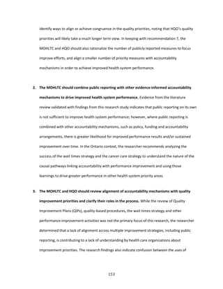 153
identify ways to align or achieve congruence in the quality priorities, noting that HQO’s quality
priorities will likely take a much longer term view. In keeping with recommendation 7, the
MOHLTC and HQO should also rationalize the number of publicly reported measures to focus
improve efforts, and align a smaller number of priority measures with accountability
mechanisms in order to achieve improved health system performance.
2. The MOHLTC should combine public reporting with other evidence-informed accountability
mechanisms to drive improved health system performance. Evidence from the literature
review validated with findings from this research study indicates that public reporting on its own
is not sufficient to improve health system performance; however, where public reporting is
combined with other accountability mechanisms, such as policy, funding and accountability
arrangements, there is greater likelihood for improved performance results and/or sustained
improvement over time. In the Ontario context, the researcher recommends analyzing the
success of the wait times strategy and the cancer care strategy to understand the nature of the
causal pathways linking accountability with performance improvement and using those
learnings to drive greater performance in other health system priority areas.
3. The MOHLTC and HQO should review alignment of accountability mechanisms with quality
improvement priorities and clarify their roles in the process. While the review of Quality
Improvement Plans (QIPs), quality-based procedures, the wait times strategy and other
performance improvement activities was not the primary focus of this research, the researcher
determined that a lack of alignment across multiple improvement strategies, including public
reporting, is contributing to a lack of understanding by health care organizations about
improvement priorities. The research findings also indicate confusion between the uses of
 