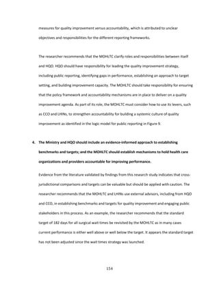 154
measures for quality improvement versus accountability, which is attributed to unclear
objectives and responsibilities for the different reporting frameworks.
The researcher recommends that the MOHLTC clarify roles and responsibilities between itself
and HQO. HQO should have responsibility for leading the quality improvement strategy,
including public reporting, identifying gaps in performance, establishing an approach to target
setting, and building improvement capacity. The MOHLTC should take responsibility for ensuring
that the policy framework and accountability mechanisms are in place to deliver on a quality
improvement agenda. As part of its role, the MOHLTC must consider how to use its levers, such
as CCO and LHINs, to strengthen accountability for building a systemic culture of quality
improvement as identified in the logic model for public reporting in Figure 9.
4. The Ministry and HQO should include an evidence-informed approach to establishing
benchmarks and targets; and the MOHLTC should establish mechanisms to hold health care
organizations and providers accountable for improving performance.
Evidence from the literature validated by findings from this research study indicates that cross-
jurisdictional comparisons and targets can be valuable but should be applied with caution. The
researcher recommends that the MOHLTC and LHINs use external advisors, including from HQO
and CCO, in establishing benchmarks and targets for quality improvement and engaging public
stakeholders in this process. As an example, the researcher recommends that the standard
target of 182 days for all surgical wait times be revisited by the MOHLTC as in many cases
current performance is either well above or well below the target. It appears the standard target
has not been adjusted since the wait times strategy was launched.
 
