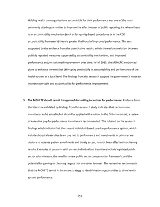 155
Holding health care organizations accountable for their performance was one of the most
commonly cited opportunities to improve the effectiveness of public reporting; i.e. where there
is an accountability mechanism (such as for quality-based procedures or in the CCO
accountability framework) there is greater likelihood of improved performance. This was
supported by the evidence from the quantitative results, which showed a correlation between
publicly reported measures supported by accountability mechanisms, and improved
performance and/or sustained improvement over time. In fall 2015, the MOHLTC announced
plans to enhance the role that LHINs play provincially in accountability and performance of the
health system at a local level. The findings from this research support the government’s move to
increase oversight and accountability for performance improvement.
5. The MOHLTC should revisit its approach for setting incentives for performance. Evidence from
the literature validated by findings from this research study indicates that performance
incentives can be valuable but should be applied with caution. In the Ontario context, a review
of executive pay-for-performance incentives is recommended. This is based on the research
findings which indicate that the current individual-based pay-for-performance system, which
includes hospital executive team pay tied to performance and investments in primary care
doctors to increase patient enrollments and timely access, has not been effective in achieving
results. Examples of concerns with current individualized incentives include legislated public
sector salary freezes, the need for a new public sector compensation framework, and the
potential for gaming or choosing targets that are easier to meet. The researcher recommends
that the MOHLTC revisit its incentive strategy to identify better opportunities to drive health
system performance.
 
