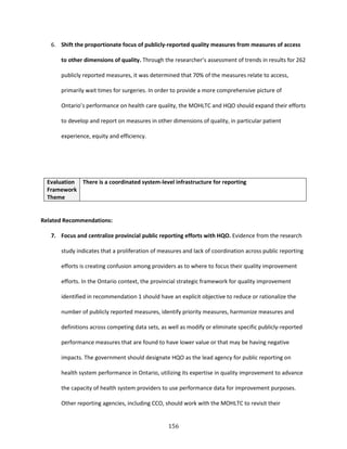 156
6. Shift the proportionate focus of publicly-reported quality measures from measures of access
to other dimensions of quality. Through the researcher’s assessment of trends in results for 262
publicly reported measures, it was determined that 70% of the measures relate to access,
primarily wait times for surgeries. In order to provide a more comprehensive picture of
Ontario’s performance on health care quality, the MOHLTC and HQO should expand their efforts
to develop and report on measures in other dimensions of quality, in particular patient
experience, equity and efficiency.
Evaluation
Framework
Theme
There is a coordinated system-level infrastructure for reporting
Related Recommendations:
7. Focus and centralize provincial public reporting efforts with HQO. Evidence from the research
study indicates that a proliferation of measures and lack of coordination across public reporting
efforts is creating confusion among providers as to where to focus their quality improvement
efforts. In the Ontario context, the provincial strategic framework for quality improvement
identified in recommendation 1 should have an explicit objective to reduce or rationalize the
number of publicly reported measures, identify priority measures, harmonize measures and
definitions across competing data sets, as well as modify or eliminate specific publicly-reported
performance measures that are found to have lower value or that may be having negative
impacts. The government should designate HQO as the lead agency for public reporting on
health system performance in Ontario, utilizing its expertise in quality improvement to advance
the capacity of health system providers to use performance data for improvement purposes.
Other reporting agencies, including CCO, should work with the MOHLTC to revisit their
 