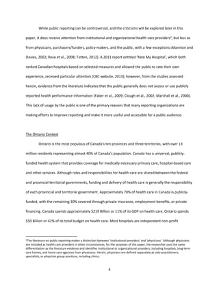 4
While public reporting can be controversial, and the criticisms will be explored later in this
paper, it does receive attention from institutional and organizational health care providers2
, but less so
from physicians, purchasers/funders, policy-makers, and the public, with a few exceptions (Mannion and
Davies, 2002; Rexe et al., 2008; Totten, 2012). A 2013 report entitled ‘Rate My Hospital’, which both
ranked Canadian hospitals based on selected measures and allowed the public to rate their own
experience, received particular attention (CBC website, 2013); however, from the studies assessed
herein, evidence from the literature indicates that the public generally does not access or use publicly
reported health performance information (Faber et al., 2009; Clough et al., 2002; Marshall et al., 2000).
This lack of usage by the public is one of the primary reasons that many reporting organizations are
making efforts to improve reporting and make it more useful and accessible for a public audience.
The Ontario Context
Ontario is the most populous of Canada’s ten provinces and three territories, with over 13
million residents representing almost 40% of Canada’s population. Canada has a universal, publicly-
funded health system that provides coverage for medically-necessary primary care, hospital-based care
and other services. Although roles and responsibilities for health care are shared between the federal
and provincial-territorial governments, funding and delivery of health care is generally the responsibility
of each provincial and territorial government. Approximately 70% of health care in Canada is publicly-
funded, with the remaining 30% covered through private insurance, employment benefits, or private
financing. Canada spends approximately $219 Billion or 11% of its GDP on health care. Ontario spends
$50 Billion or 42% of its total budget on health care. Most hospitals are independent non-profit
2The literature on public reporting makes a distinction between ‘institutional providers’ and ‘physicians’. Although physicians
are included as health care providers in other circumstances, for the purposes of this paper, the researcher uses the same
differentiation as the literature evidence and identifies institutional or organizational providers, including hospitals, long-term
care homes, and home care agencies from physicians. Herein, physicians are defined separately as solo-practitioners,
specialists, or physician group practices, including clinics.
 
