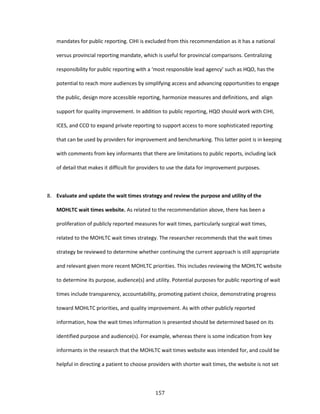 157
mandates for public reporting. CIHI is excluded from this recommendation as it has a national
versus provincial reporting mandate, which is useful for provincial comparisons. Centralizing
responsibility for public reporting with a ‘most responsible lead agency’ such as HQO, has the
potential to reach more audiences by simplifying access and advancing opportunities to engage
the public, design more accessible reporting, harmonize measures and definitions, and align
support for quality improvement. In addition to public reporting, HQO should work with CIHI,
ICES, and CCO to expand private reporting to support access to more sophisticated reporting
that can be used by providers for improvement and benchmarking. This latter point is in keeping
with comments from key informants that there are limitations to public reports, including lack
of detail that makes it difficult for providers to use the data for improvement purposes.
8. Evaluate and update the wait times strategy and review the purpose and utility of the
MOHLTC wait times website. As related to the recommendation above, there has been a
proliferation of publicly reported measures for wait times, particularly surgical wait times,
related to the MOHLTC wait times strategy. The researcher recommends that the wait times
strategy be reviewed to determine whether continuing the current approach is still appropriate
and relevant given more recent MOHLTC priorities. This includes reviewing the MOHLTC website
to determine its purpose, audience(s) and utility. Potential purposes for public reporting of wait
times include transparency, accountability, promoting patient choice, demonstrating progress
toward MOHLTC priorities, and quality improvement. As with other publicly reported
information, how the wait times information is presented should be determined based on its
identified purpose and audience(s). For example, whereas there is some indication from key
informants in the research that the MOHLTC wait times website was intended for, and could be
helpful in directing a patient to choose providers with shorter wait times, the website is not set
 