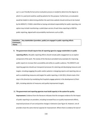 158
up in a user-friendly format and an evaluation process is needed to determine the degree to
which it is used (and could be used) by patients for this purpose. Furthermore, an evaluation
would be helpful in determining whether the wait times website should continue to be hosted
by the MOHLTC. If HQO is identified as having centralized responsibility for public reporting, one
option may include transitioning a scaled down version of wait times reporting to HQO for
public reporting, aligned with accountability mechanisms such as QIPs.
Evaluation
Framework
Theme
Key stakeholders (providers, public) are engaged in public reporting efforts
9. The government should require that all reporting agencies engage stakeholders in public
reporting efforts. All public reporting efforts should include public engagement as an explicit
component of the work. The review of the literature provided many examples for improving
public reports to increase their accessibility and utility to a public audience. The MOHLTC and
reporting agencies should use transparent processes for selecting and developing measures and
targets, including engaging the public and/or patients in designing reports and reporting sites as
well as establishing measures and targets for public reporting. In fall 2015, Ontario took a first
step in this direction by mandating that hospitals engage patients in the development of their
QIPs, including selection of measures and quality improvement targets.
10. The government and reporting agencies must build capacity in the system for quality
improvement. Evidence from the literature indicates that the strongest evidence for the impact
of public reporting is on providers, including increased focus on quality improvement efforts,
improved processes of care and positive changes in behaviors (see Figure 4). However, not all
providers have the same internal capacity for improvement. Where there is evidence for lack of
 