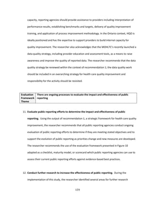 159
capacity, reporting agencies should provide assistance to providers including interpretation of
performance results, establishing benchmarks and targets, delivery of quality improvement
training, and application of process improvement methodology. In the Ontario context, HQO is
ideally positioned and has the expertise to support providers to build internal capacity for
quality improvement. The researcher also acknowledges that the MOHLTC’s recently launched a
data quality strategy, including provider education and assessment tools, as a means to raise
awareness and improve the quality of reported data. The researcher recommends that the data
quality strategy be reviewed within the context of recommendation 1; the data quality work
should be included in an overarching strategy for health care quality improvement and
responsibility for the activity should be revisited.
Evaluation
Framework
Theme
There are ongoing processes to evaluate the impact and effectiveness of public
reporting
11. Evaluate public reporting efforts to determine the impact and effectiveness of public
reporting. Using the output of recommendation 1, a strategic framework for health care quality
improvement, the researcher recommends that all public reporting agencies conduct ongoing
evaluation of public reporting efforts to determine if they are meeting stated objectives and to
support the evolution of public reporting as priorities change and new measures are developed.
The researcher recommends the use of the evaluation framework presented in Figure 10
adapted as a checklist, maturity model, or scorecard which public reporting agencies can use to
assess their current public reporting efforts against evidence-based best practices.
12. Conduct further research to increase the effectiveness of public reporting. During the
implementation of this study, the researcher identified several areas for further research
 