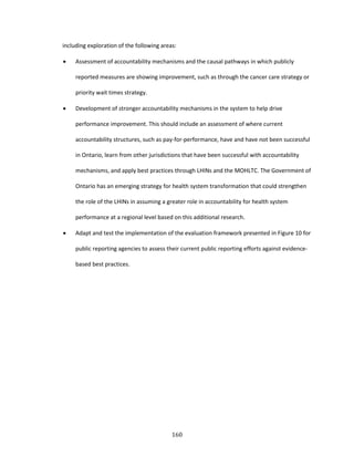 160
including exploration of the following areas:
 Assessment of accountability mechanisms and the causal pathways in which publicly
reported measures are showing improvement, such as through the cancer care strategy or
priority wait times strategy.
 Development of stronger accountability mechanisms in the system to help drive
performance improvement. This should include an assessment of where current
accountability structures, such as pay-for-performance, have and have not been successful
in Ontario, learn from other jurisdictions that have been successful with accountability
mechanisms, and apply best practices through LHINs and the MOHLTC. The Government of
Ontario has an emerging strategy for health system transformation that could strengthen
the role of the LHINs in assuming a greater role in accountability for health system
performance at a regional level based on this additional research.
 Adapt and test the implementation of the evaluation framework presented in Figure 10 for
public reporting agencies to assess their current public reporting efforts against evidence-
based best practices.
 