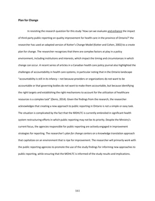 161
Plan for Change
In revisiting the research question for this study ‘How can we evaluate and enhance the impact
of third-party public reporting on quality improvement for health care in the province of Ontario?’ the
researcher has used an adapted version of Kotter’s Change Model (Kotter and Cohen, 2002) to a create
plan for change. The researcher recognizes that there are complex factors at play in a policy
environment, including institutions and interests, which impact the timing and circumstances in which
change can occur. A recent series of articles in a Canadian health care policy journal also highlighted the
challenges of accountability in health care systems, in particular noting that in the Ontario landscape
“accountability is still in its infancy – not because providers or organizations do not want to be
accountable or that governing bodies do not want to make them accountable, but because identifying
the right targets and establishing the right mechanisms to account for the utilization of healthcare
resources is a complex task” (Denis, 2014). Given the findings from the research, the researcher
acknowledges that creating a new approach to public reporting in Ontario is not a simple or easy task.
The situation is complicated by the fact that the MOHLTC is currently embroiled in significant health
system restructuring efforts in which public reporting may not be its priority. Despite the Ministry’s
current focus, the agencies responsible for public reporting are actively engaged in improvement
strategies for reporting. The researcher’s plan for change centers on a knowledge translation approach
that capitalizes on an environment that is ripe for improvement. The researcher will primarily work with
the public reporting agencies to promote the use of the study findings for informing new approaches to
public reporting, while ensuring that the MOHLTC is informed of the study results and implications.
 