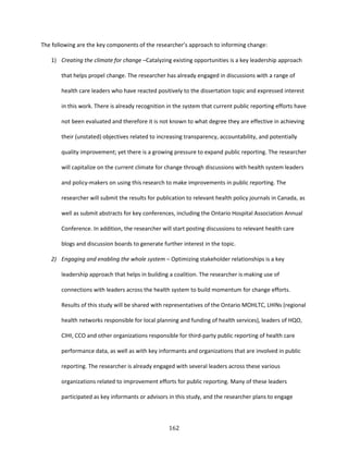162
The following are the key components of the researcher’s approach to informing change:
1) Creating the climate for change –Catalyzing existing opportunities is a key leadership approach
that helps propel change. The researcher has already engaged in discussions with a range of
health care leaders who have reacted positively to the dissertation topic and expressed interest
in this work. There is already recognition in the system that current public reporting efforts have
not been evaluated and therefore it is not known to what degree they are effective in achieving
their (unstated) objectives related to increasing transparency, accountability, and potentially
quality improvement; yet there is a growing pressure to expand public reporting. The researcher
will capitalize on the current climate for change through discussions with health system leaders
and policy-makers on using this research to make improvements in public reporting. The
researcher will submit the results for publication to relevant health policy journals in Canada, as
well as submit abstracts for key conferences, including the Ontario Hospital Association Annual
Conference. In addition, the researcher will start posting discussions to relevant health care
blogs and discussion boards to generate further interest in the topic.
2) Engaging and enabling the whole system – Optimizing stakeholder relationships is a key
leadership approach that helps in building a coalition. The researcher is making use of
connections with leaders across the health system to build momentum for change efforts.
Results of this study will be shared with representatives of the Ontario MOHLTC, LHINs (regional
health networks responsible for local planning and funding of health services), leaders of HQO,
CIHI, CCO and other organizations responsible for third-party public reporting of health care
performance data, as well as with key informants and organizations that are involved in public
reporting. The researcher is already engaged with several leaders across these various
organizations related to improvement efforts for public reporting. Many of these leaders
participated as key informants or advisors in this study, and the researcher plans to engage
 