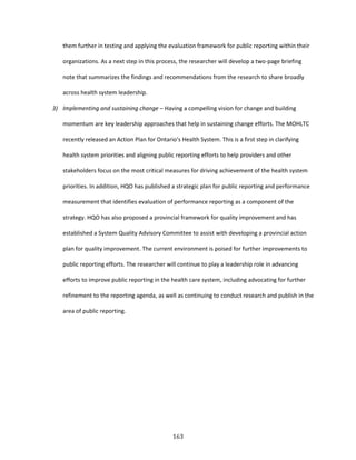 163
them further in testing and applying the evaluation framework for public reporting within their
organizations. As a next step in this process, the researcher will develop a two-page briefing
note that summarizes the findings and recommendations from the research to share broadly
across health system leadership.
3) Implementing and sustaining change – Having a compelling vision for change and building
momentum are key leadership approaches that help in sustaining change efforts. The MOHLTC
recently released an Action Plan for Ontario’s Health System. This is a first step in clarifying
health system priorities and aligning public reporting efforts to help providers and other
stakeholders focus on the most critical measures for driving achievement of the health system
priorities. In addition, HQO has published a strategic plan for public reporting and performance
measurement that identifies evaluation of performance reporting as a component of the
strategy. HQO has also proposed a provincial framework for quality improvement and has
established a System Quality Advisory Committee to assist with developing a provincial action
plan for quality improvement. The current environment is poised for further improvements to
public reporting efforts. The researcher will continue to play a leadership role in advancing
efforts to improve public reporting in the health care system, including advocating for further
refinement to the reporting agenda, as well as continuing to conduct research and publish in the
area of public reporting.
 