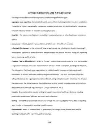 164
APPENDIX A: DEFINITIONS USED IN THIS DOCUMENT
For the purposes of this dissertation proposal, the following definitions apply:
Aggregate-level reporting – Consolidated reports sourced from multiple providers in a given jurisdiction.
These type of reports may allow for comparison between jurisdictions, but do not allow for comparison
between individual entities or providers (such as physicians).
Case Mix - The type or mix of patients treated by a hospital, physician, or other health care provider or
agency.
Consumers – Patients, patient representatives, or other users of health care services.
Effective/Effectiveness - In the context of “how do we improve the effectiveness of public reporting?”,
effectiveness is defined in terms of whether we can increase the positive influence that public reporting
has on improving quality of care.
Excellent Care for All Act (2010) – An Act of Ontario’s provincial parliament passed in 2010 that provides
a legislative framework for quality improvement in Ontario’s health care system. Starting with hospitals,
the Act requires that health care organizations to establish quality improvement plans and quality
committees to monitor and report on the quality of their services. They must also report on patient
safety indicators at the organizational and board levels, along with other quality initiatives. The Act gives
the government the ability to extend these obligations to other publicly funded provider organizations
(beyond hospitals) through regulations (The Change Foundation, 2013).
Funders– Organizations that provide funding to support or purchase health care delivery, including
government, government agencies, and health insurance plans.
Gaming – The ability of providers to influence or change the accuracy of performance data or reporting
rates in order to improve their standing in public reports.
Government – Refers to different levels of government, including national/federal levels and/or
local/regional (such as for a province, state or county).
 