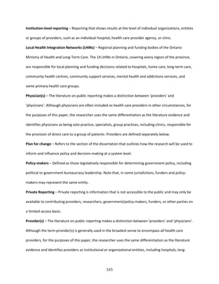 165
Institution-level reporting – Reporting that shows results at the level of individual organizations, entities
or groups of providers, such as an individual hospital, health care provider agency, or clinic.
Local Health Integration Networks (LHINs) – Regional planning and funding bodies of the Ontario
Ministry of Health and Long-Term Care. The 14 LHINs in Ontario, covering every region of the province,
are responsible for local planning and funding decisions related to hospitals, home care, long-term care,
community health centres, community support services, mental health and addictions services, and
some primary health care groups.
Physician(s) – The literature on public reporting makes a distinction between ‘providers’ and
‘physicians’. Although physicians are often included as health care providers in other circumstances, for
the purposes of this paper, the researcher uses the same differentiation as the literature evidence and
identifies physicians as being solo-practice, specialists, group practices, including clinics, responsible for
the provision of direct care to a group of patients. Providers are defined separately below.
Plan for change – Refers to the section of the dissertation that outlines how the research will be used to
inform and influence policy and decision-making at a system level.
Policy-makers – Defined as those legislatively responsible for determining government policy, including
political or government bureaucracy leadership. Note that, in some jurisdictions, funders and policy-
makers may represent the same entity.
Private Reporting – Private reporting is information that is not accessible to the public and may only be
available to contributing providers, researchers, government/policy-makers, funders, or other parties on
a limited-access basis.
Provider(s) – The literature on public reporting makes a distinction between ‘providers’ and ‘physicians’.
Although the term provider(s) is generally used in the broadest sense to encompass all health care
providers, for the purposes of this paper, the researcher uses the same differentiation as the literature
evidence and identifies providers as institutional or organizational entities, including hospitals, long-
 
