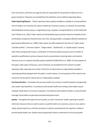 166
term care homes, and home care agencies that are responsible for the provision of direct care to a
group of patients. Physicians are excluded from this definition and are defined separately above.
Public Reporting/Reports – “Public reporting is data, publicly available or available to a broad audience
free of charge or at a nominal cost, about a health care structure, process, or outcome at any provider
level (individual clinician, group, or organizations [e.g., hospitals, nursing facilities]) or at the health plan
level” (Totten et al., 2012). Public reports are standardized ways to present measures of quality of care
and facilitate comparison of performance over time, among providers, and against defined standards of
good practice (Marshall et al., 2000). Public reports are often produced in the form of “report cards,”
“provider profiles”, “consumer reports”, “league tables”, “dashboards”, or “quality reports” (among
other titles) and generally include a combination of structural quality measures (such as number of
specialists, qualifications), process measures (such as preventative screening rates), and outcome
measures (such as in-patient mortality, patient satisfaction) (Marshall et al., 2000). For the purposes of
this paper, other types of measures, such as financial, are excluded from this research on public
reporting. Public reporting can be either in the form of reports that are made publicly available or
reporting specifically designed with the public in mind; however, for the purposes of this research, the
researcher has focused on reports that are made publicly available.
Purchasers/funders – The bodies that purchase health care services on behalf of patients and generally
drive public reporting efforts. In jurisdictions with private health care funding, these bodies may be
employer health plans or insurance companies. In jurisdictions with publicly-funded or universal health
coverage, these bodies are generally associated with government.
Quality – Throughout this paper the term quality, as used in the phrase “public reporting on quality”,
references measures that are used to assess or quantify health care outcomes, access to care, patient
safety, patient experience, and other processes or systems associated with the capacity or ability to
provide quality health care. Quality measures generally include a combination of structural quality
 