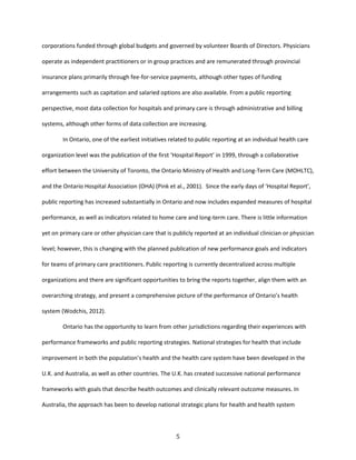 5
corporations funded through global budgets and governed by volunteer Boards of Directors. Physicians
operate as independent practitioners or in group practices and are remunerated through provincial
insurance plans primarily through fee-for-service payments, although other types of funding
arrangements such as capitation and salaried options are also available. From a public reporting
perspective, most data collection for hospitals and primary care is through administrative and billing
systems, although other forms of data collection are increasing.
In Ontario, one of the earliest initiatives related to public reporting at an individual health care
organization level was the publication of the first ‘Hospital Report’ in 1999, through a collaborative
effort between the University of Toronto, the Ontario Ministry of Health and Long-Term Care (MOHLTC),
and the Ontario Hospital Association (OHA) (Pink et al., 2001). Since the early days of ‘Hospital Report’,
public reporting has increased substantially in Ontario and now includes expanded measures of hospital
performance, as well as indicators related to home care and long-term care. There is little information
yet on primary care or other physician care that is publicly reported at an individual clinician or physician
level; however, this is changing with the planned publication of new performance goals and indicators
for teams of primary care practitioners. Public reporting is currently decentralized across multiple
organizations and there are significant opportunities to bring the reports together, align them with an
overarching strategy, and present a comprehensive picture of the performance of Ontario’s health
system (Wodchis, 2012).
Ontario has the opportunity to learn from other jurisdictions regarding their experiences with
performance frameworks and public reporting strategies. National strategies for health that include
improvement in both the population’s health and the health care system have been developed in the
U.K. and Australia, as well as other countries. The U.K. has created successive national performance
frameworks with goals that describe health outcomes and clinically relevant outcome measures. In
Australia, the approach has been to develop national strategic plans for health and health system
 