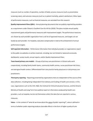 167
measures (such as number of specialists, number of beds), process measures (such as preventative
screening rates), and outcome measures (such as in-patient mortality, patient satisfaction). Other types
of performance measures, such as financial measures, are excluded from this research.
Quality Improvement Plans (QIPs) – Annual planning documents that are publicly reported by providers
as a requirement under Ontario’s Excellent Care for All Act (2010). The plans include annual quality
improvement goals and performance measures with improvement targets. The performance measures
are chosen by each provider organization from a set list of approved measures, and targets are set
locally by each provider. For hospitals, executive compensation is tied to the achievement of annual
performance targets.
Self-reported information – Performance information that individual providers or organizations report
to the public via websites or written materials, including, but not limited to, balanced scorecards,
dashboards, survey results, annual reports, and/or Quality Improvement Plans.
Team-based primary care models – Groups of primary care practitioners in Ontario who work
cooperatively, including family health teams, community health centres, nurse-practitioner-led clinics,
and aboriginal health centers. Differentiated from solo-practice family physicians or solo primary care
practitioners.
Third-party reporting – Reporting presented by organizations that are independent of the source of the
data collection, including being independent from delivery and funding of health care services. In this
case, organizations such as the CIHI, HQO, the Institute for Clinical Evaluative Sciences, and the Ontario
Ministry of Health and Long-Term Care publicly report on information produced by health care
providers, such as hospitals, but do not themselves collect the data that are reported in various
measures.
Value – In the context of “what do we know about the value of public reporting?”, value is defined in
terms of whether public reporting produces desirable effects in the form of higher quality of care
 