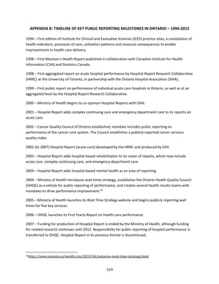 169
APPENDIX B: TIMELINE OF KEY PUBLIC REPORTING MILESTONES IN ONTARIO – 1994-2015
1994 – First edition of Institute for Clinical and Evaluative Sciences (ICES) practice atlas, a compilation of
health indicators, processes of care, utilization patterns and resource consequences to enable
improvements in health care delivery.
1998 – First Maclean’s Health Report published in collaboration with Canadian Institute for Health
Information (CIHI) and Statistics Canada.
1998 – First aggregated report on acute hospital performance by Hospital Report Research Collaborative
(HRRC) at the University of Toronto, in partnership with the Ontario Hospital Association (OHA).
1999 – First public report on performance of individual acute care hospitals in Ontario, as well as at an
aggregated level by the Hospital Report Research Collaborative.
2000 – Ministry of Health begins to co-sponsor Hospital Reports with OHA.
2001 – Hospital Report adds complex continuing care and emergency department care to its reports on
acute care.
2002 – Cancer Quality Council of Ontario established; mandate includes public reporting on
performance of the cancer care system. The Council establishes a publicly reported cancer services
quality index.
2002 (to 2007) Hospital Report (acute care) developed by the HRRC and produced by CIHI.
2003 – Hospital Report adds hospital-based rehabilitation to its roster of reports, which now include
acute care, complex continuing care, and emergency department care.
2004 – Hospital Report adds hospital-based mental health as an area of reporting.
2004 – Ministry of Health introduces wait times strategy, establishes the Ontario Health Quality Council
(OHQC) as a vehicle for public reporting of performance, and creates several health results teams with
mandates to drive performance improvement.26
2005 – Ministry of Health launches its Wait Time Strategy website and begins publicly reporting wait
times for five key services.
2006 – OHQC launches its First Yearly Report on health care performance.
2007 – Funding for production of Hospital Report is ended by the Ministry of Health, although funding
for related research continues until 2012. Responsibility for public reporting of hospital performance is
transferred to OHQC. Hospital Report in its previous format is discontinued.
26http://news.ontario.ca/mohltc/en/2010/06/ontarios-wait-time-strategy.html
 