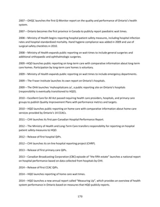 170
2007 – OHQC launches the first Q-Monitor report on the quality and performance of Ontario’s health
system.
2007 – Ontario becomes the first province in Canada to publicly report paediatric wait times.
2008 – Ministry of Health begins reporting hospital patient safety measures, including hospital infection
rates and hospital-standardized mortality. Hand hygiene compliance was added in 2009 and use of
surgical-safety checklists in 2010.
2008 – Ministry of Health expands public reporting on wait times to include general surgeries and
additional orthopaedic and ophthalmologic surgeries.
2009 –HQO launches public reporting on long-term care with comparative information about long-term
care homes. Participation by long-term care homes is voluntary.
2009 – Ministry of Health expands public reporting on wait times to include emergency departments.
2009 – The Fraser Institute launches its own report on Ontario’s hospitals.
2009 – The OHA launches ‘myhospitalcare.ca’, a public reporting site on Ontario’s hospitals
(responsibility is eventually transitioned to HQO).
2010 – Excellent Care for All Act passed requiring health care providers, hospitals, and primary care
groups to publish Quality Improvement Plans with performance metrics and targets.
2010 – HQO launches public reporting on home care with comparative information about home care
services provided by Ontario’s 14 CCACs.
2011 – CIHI launches its first pan-Canadian Hospital Performance Report.
2012 – The Ministry of Health and Long-Term Care transfers responsibility for reporting on hospital
patient safety measures to HQO.
2012 – Release of first hospital QIPs.
2012 – CIHI launches its on-line hospital reporting project (CHRP).
2013 – Release of first primary care QIPs.
2013 – Canadian Broadcasting Corporation (CBC) episode of “the fifth estate” launches a national report
on hospital performance based on data collected from hospitals by CIHI.
2014 – Release of first CCAC QIPs.
2014 – HQO launches reporting of home care wait times.
2014 – HQO launches a new annual report called “Measuring Up”, which provides an overview of health
system performance in Ontario based on measures that HQO publicly reports.
 
